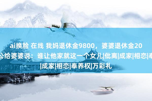 ai换脸 在线 我妈退休金9800，婆婆退休金2000，听到老公给婆婆说：谁让他家就这一个女儿|仳离|成家|相恋|奉养权|万彩礼