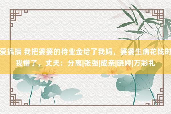 爱搞搞 我把婆婆的待业金给了我妈，婆婆生病花钱时我懵了，丈夫：分离|张强|成亲|晓婷|万彩礼