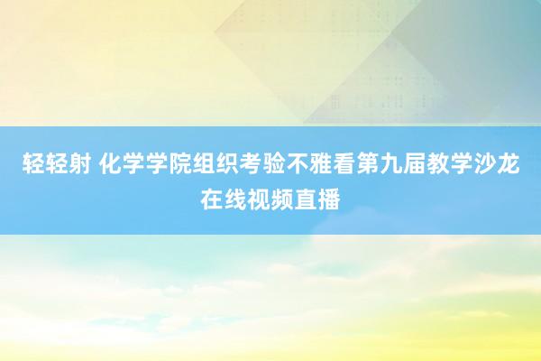 轻轻射 化学学院组织考验不雅看第九届教学沙龙在线视频直播