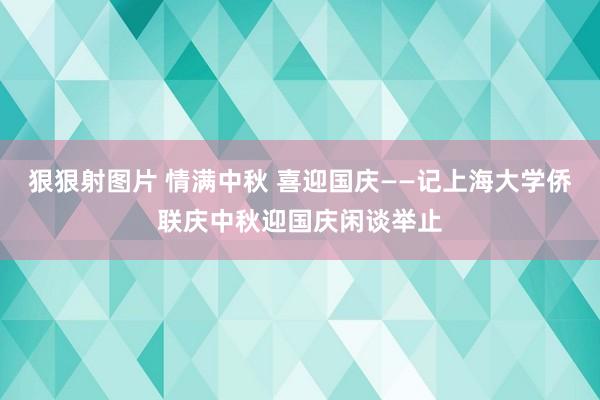 狠狠射图片 情满中秋 喜迎国庆——记上海大学侨联庆中秋迎国庆闲谈举止