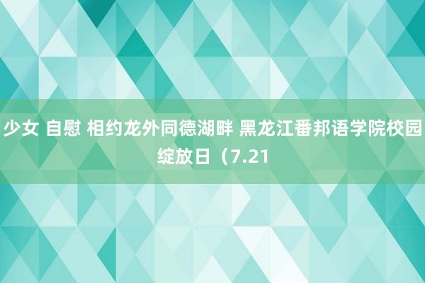 少女 自慰 相约龙外同德湖畔 黑龙江番邦语学院校园绽放日（7.21