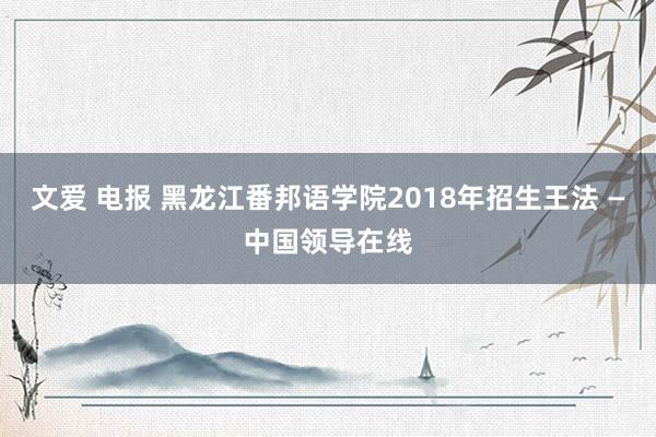 文爱 电报 黑龙江番邦语学院2018年招生王法 —中国领导在线