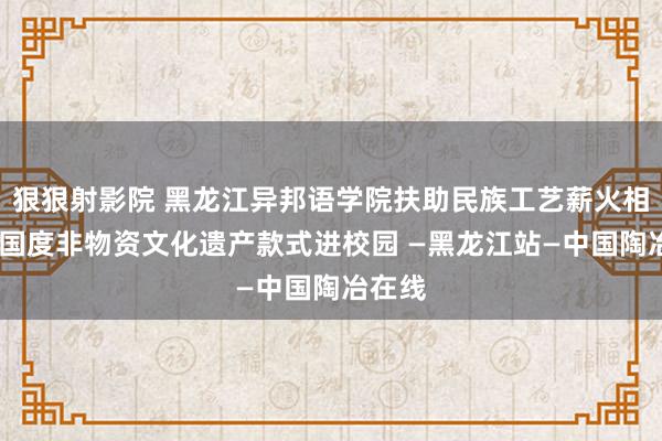 狠狠射影院 黑龙江异邦语学院扶助民族工艺薪火相传——国度非物资文化遗产款式进校园 —黑龙江站—中国陶冶在线