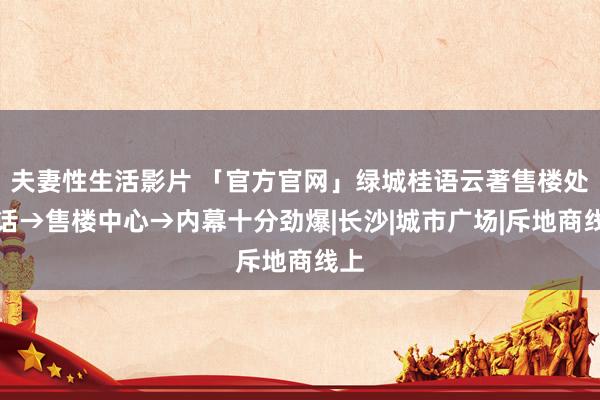 夫妻性生活影片 「官方官网」绿城桂语云著售楼处电话→售楼中心→内幕十分劲爆|长沙|城市广场|斥地商线上