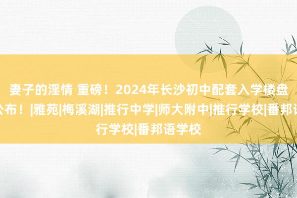 妻子的淫情 重磅！2024年长沙初中配套入学楼盘名单公布！|雅苑|梅溪湖|推行中学|师大附中|推行学校|番邦语学校