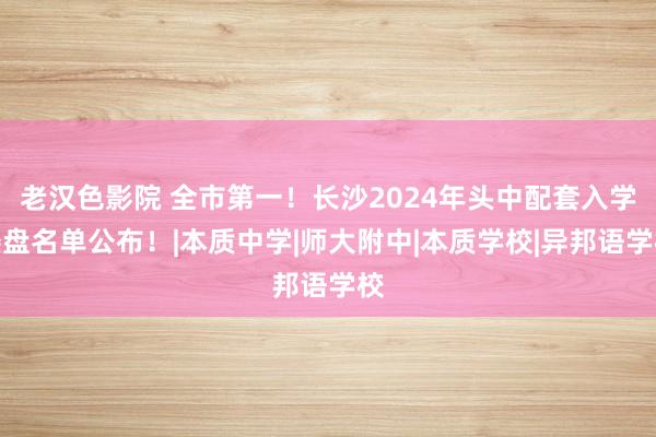 老汉色影院 全市第一！长沙2024年头中配套入学楼盘名单公布！|本质中学|师大附中|本质学校|异邦语学校