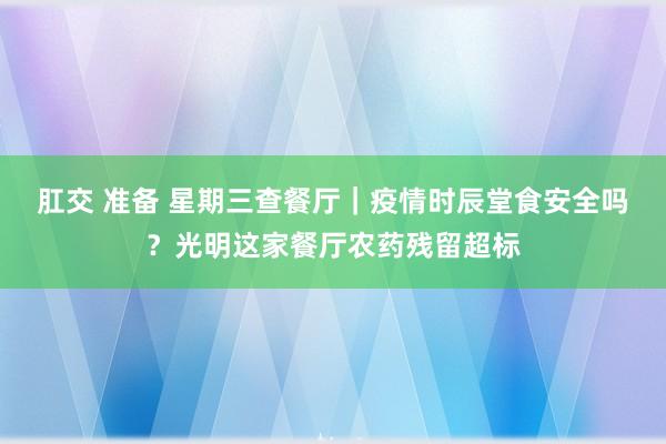 肛交 准备 星期三查餐厅｜疫情时辰堂食安全吗？光明这家餐厅农药残留超标