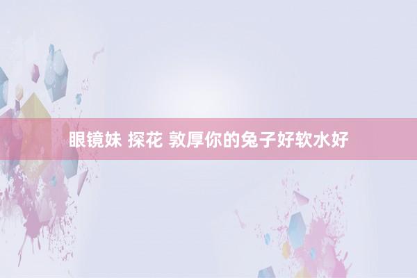 眼镜妹 探花 敦厚你的兔子好软水好