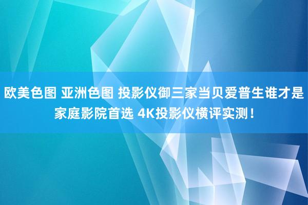 欧美色图 亚洲色图 投影仪御三家当贝爱普生谁才是家庭影院首选 4K投影仪横评实测！