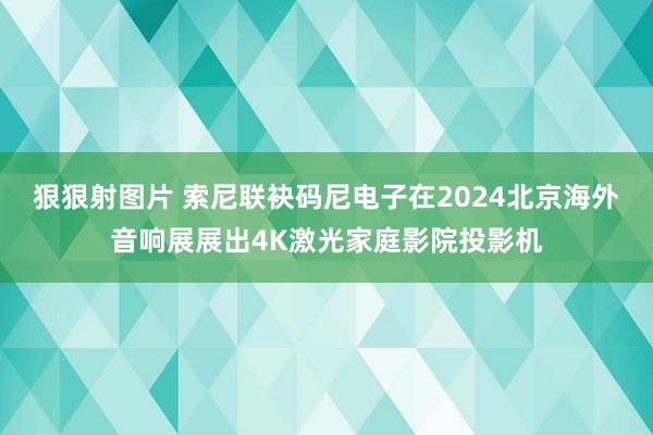 狠狠射图片 索尼联袂码尼电子在2024北京海外音响展展出4K激光家庭影院投影机