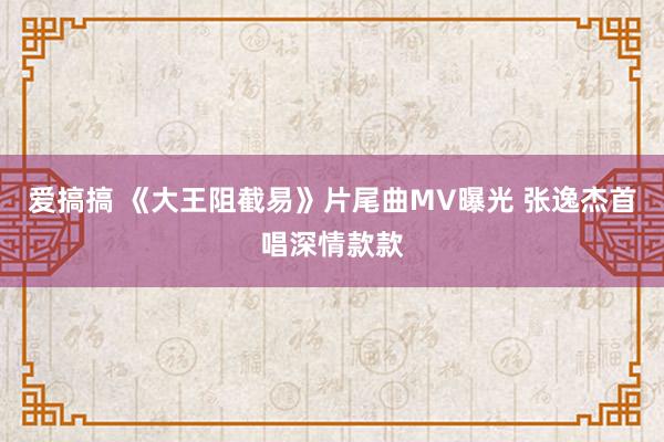 爱搞搞 《大王阻截易》片尾曲MV曝光 张逸杰首唱深情款款