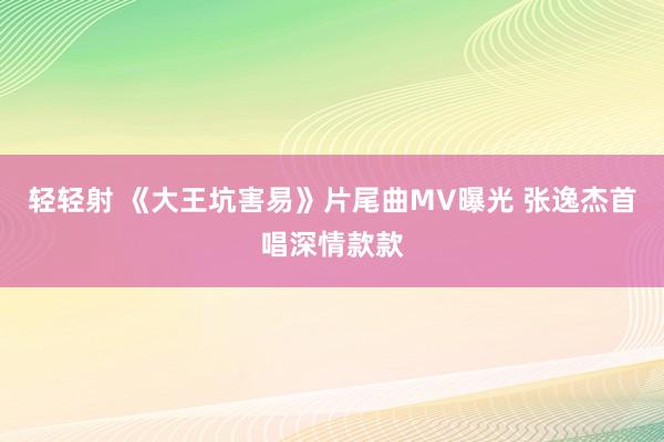 轻轻射 《大王坑害易》片尾曲MV曝光 张逸杰首唱深情款款