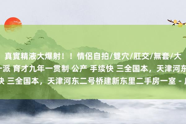 真實精液大爆射！！情侶自拍/雙穴/肛交/無套/大量噴精 落户神器 河东一派 育才九年一贯制 公产 手续快 三全国本，天津河东二号桥建新东里二手房一室 - 房全国