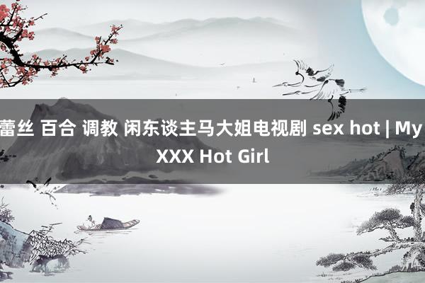 蕾丝 百合 调教 闲东谈主马大姐电视剧 sex hot | My XXX Hot Girl