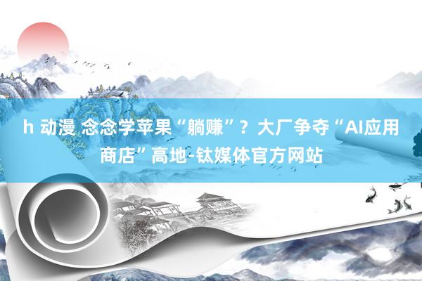 h 动漫 念念学苹果“躺赚”？大厂争夺“AI应用商店”高地-钛媒体官方网站