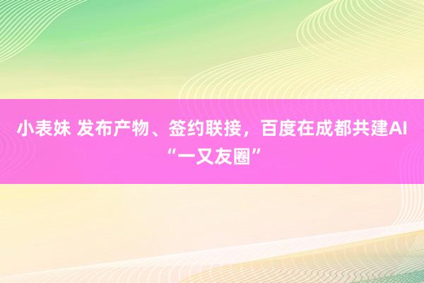 小表妹 发布产物、签约联接，百度在成都共建AI“一又友圈”