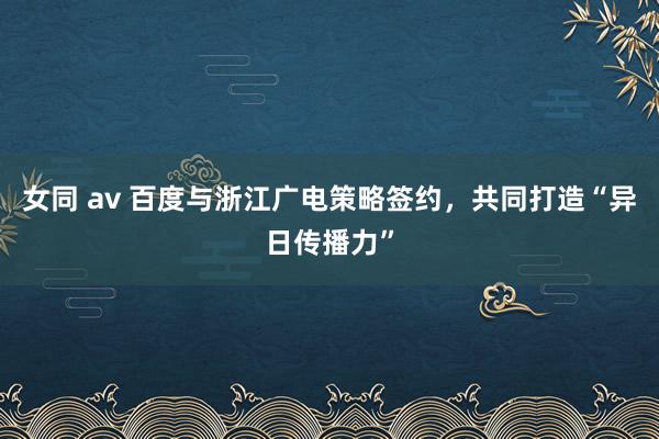 女同 av 百度与浙江广电策略签约，共同打造“异日传播力”