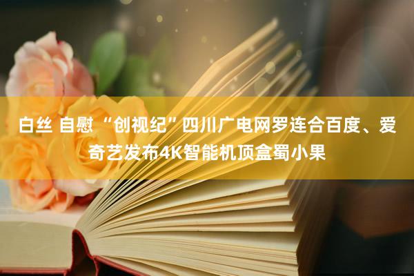 白丝 自慰 “创视纪”四川广电网罗连合百度、爱奇艺发布4K智能机顶盒蜀小果