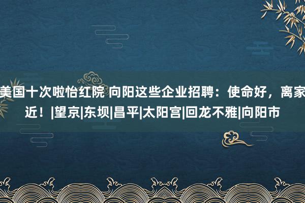 美国十次啦怡红院 向阳这些企业招聘：使命好，离家近！|望京|东坝|昌平|太阳宫|回龙不雅|向阳市