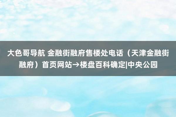 大色哥导航 金融街融府售楼处电话（天津金融街融府）首页网站→楼盘百科确定|中央公园