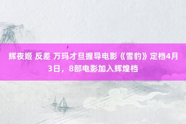 辉夜姬 反差 万玛才旦握导电影《雪豹》定档4月3日，8部电影加入辉煌档