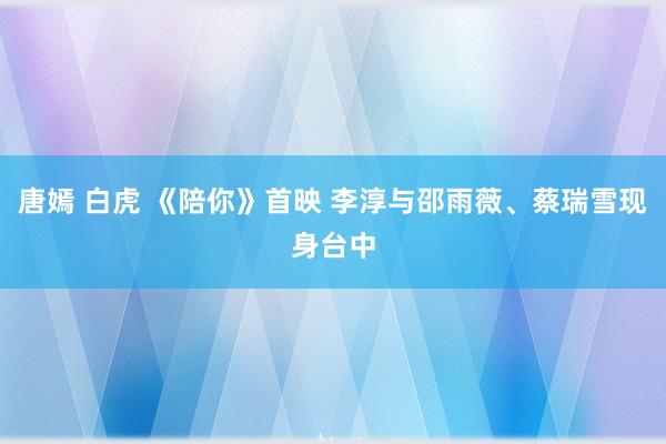 唐嫣 白虎 《陪你》首映 李淳与邵雨薇、蔡瑞雪现身台中