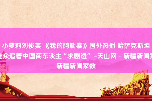 小萝莉刘俊英 《我的阿勒泰》国外热播 哈萨克斯坦不雅众追着中国商东谈主“求剧透” -天山网 - 新疆新闻家数