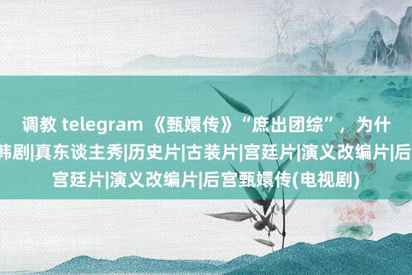 调教 telegram 《甄嬛传》“庶出团综”，为什么拉胯了？|综艺|韩剧|真东谈主秀|历史片|古装片|宫廷片|演义改编片|后宫甄嬛传(电视剧)