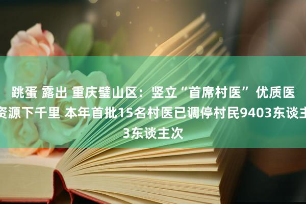 跳蛋 露出 重庆璧山区：竖立“首席村医” 优质医疗资源下千里 本年首批15名村医已调停村民9403东谈主次