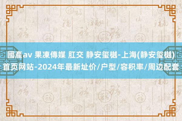 國產av 果凍傳媒 肛交 静安玺樾-上海(静安玺樾)首页网站-2024年最新址价/户型/容积率/周边配套