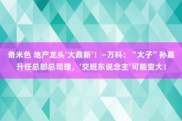 奇米色 地产龙头‘大鼎新’！—万科：“太子”孙嘉升任总部总司理，‘交班东说念主’可能变大！