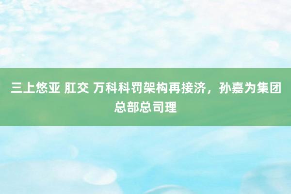 三上悠亚 肛交 万科科罚架构再接济，孙嘉为集团总部总司理